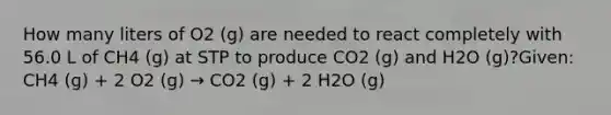 How many liters of O2 (g) are needed to react completely with 56.0 L of CH4 (g) at STP to produce CO2 (g) and H2O (g)?Given: CH4 (g) + 2 O2 (g) → CO2 (g) + 2 H2O (g)