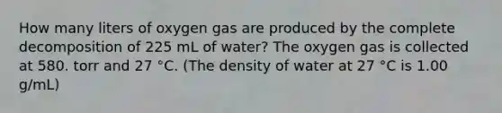 How many liters of oxygen gas are produced by the complete decomposition of 225 mL of water? The oxygen gas is collected at 580. torr and 27 °C. (The density of water at 27 °C is 1.00 g/mL)