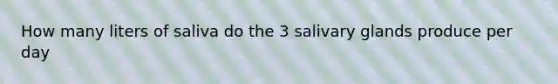 How many liters of saliva do the 3 salivary glands produce per day