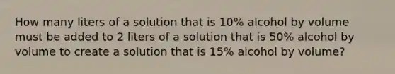 How many liters of a solution that is 10% alcohol by volume must be added to 2 liters of a solution that is 50% alcohol by volume to create a solution that is 15% alcohol by volume?