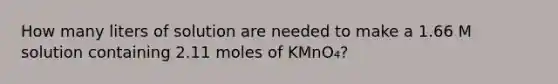 How many liters of solution are needed to make a 1.66 M solution containing 2.11 moles of KMnO₄?