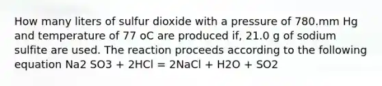 How many liters of sulfur dioxide with a pressure of 780.mm Hg and temperature of 77 oC are produced if, 21.0 g of sodium sulfite are used. The reaction proceeds according to the following equation Na2 SO3 + 2HCl = 2NaCl + H2O + SO2