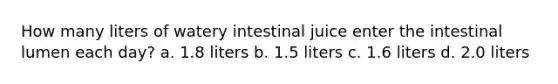 How many liters of watery intestinal juice enter the intestinal lumen each day? a. 1.8 liters b. 1.5 liters c. 1.6 liters d. 2.0 liters