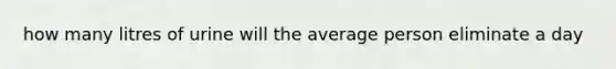 how many litres of urine will the average person eliminate a day