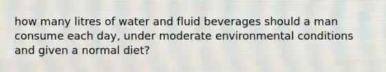 how many litres of water and fluid beverages should a man consume each day, under moderate environmental conditions and given a normal diet?