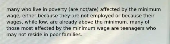 many who live in poverty (are not/are) affected by the minimum wage, either because they are not employed or because their wages, while low, are already above the minimum. many of those most affected by the minimum wage are teenagers who may not reside in poor families.