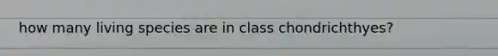 how many living species are in class chondrichthyes?