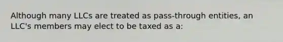 Although many LLCs are treated as pass-through entities, an LLC's members may elect to be taxed as a: