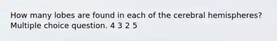 How many lobes are found in each of the cerebral hemispheres? Multiple choice question. 4 3 2 5