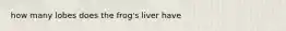 how many lobes does the frog's liver have