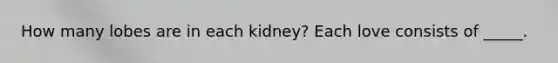 How many lobes are in each kidney? Each love consists of _____.