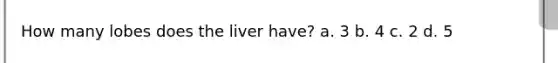 How many lobes does the liver have? a. 3 b. 4 c. 2 d. 5