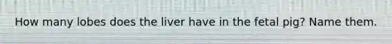How many lobes does the liver have in the fetal pig? Name them.