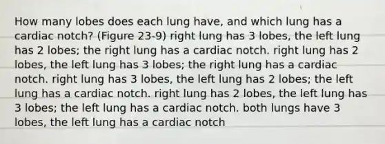 How many lobes does each lung have, and which lung has a cardiac notch? (Figure 23-9) right lung has 3 lobes, the left lung has 2 lobes; the right lung has a cardiac notch. right lung has 2 lobes, the left lung has 3 lobes; the right lung has a cardiac notch. right lung has 3 lobes, the left lung has 2 lobes; the left lung has a cardiac notch. right lung has 2 lobes, the left lung has 3 lobes; the left lung has a cardiac notch. both lungs have 3 lobes, the left lung has a cardiac notch