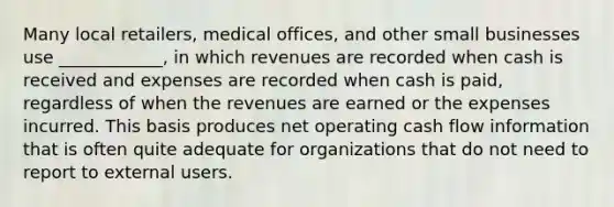 Many local retailers, medical offices, and other small businesses use ____________, in which revenues are recorded when cash is received and expenses are recorded when cash is paid, regardless of when the revenues are earned or the expenses incurred. This basis produces net operating cash flow information that is often quite adequate for organizations that do not need to report to external users.