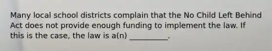 Many local school districts complain that the No Child Left Behind Act does not provide enough funding to implement the law. If this is the case, the law is a(n) __________.