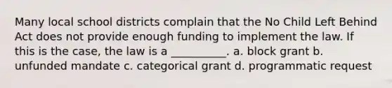 Many local school districts complain that the No Child Left Behind Act does not provide enough funding to implement the law. If this is the case, the law is a __________. a. block grant b. unfunded mandate c. categorical grant d. programmatic request