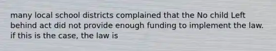 many local school districts complained that the No child Left behind act did not provide enough funding to implement the law. if this is the case, the law is