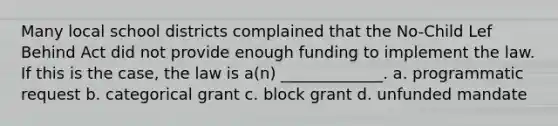 Many local school districts complained that the No-Child Lef Behind Act did not provide enough funding to implement the law. If this is the case, the law is a(n) _____________. a. programmatic request b. categorical grant c. block grant d. unfunded mandate