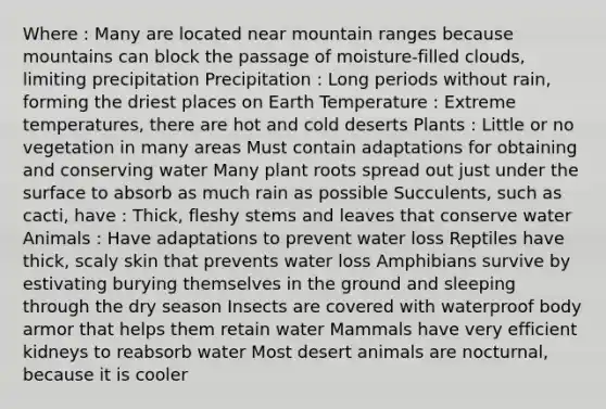 Where : Many are located near mountain ranges because mountains can block the passage of moisture-filled clouds, limiting precipitation Precipitation : Long periods without rain, forming the driest places on Earth Temperature : Extreme temperatures, there are hot and cold deserts Plants : Little or no vegetation in many areas Must contain adaptations for obtaining and conserving water Many plant roots spread out just under the surface to absorb as much rain as possible Succulents, such as cacti, have : Thick, fleshy stems and leaves that conserve water Animals : Have adaptations to prevent water loss Reptiles have thick, scaly skin that prevents water loss Amphibians survive by estivating burying themselves in the ground and sleeping through the dry season Insects are covered with waterproof body armor that helps them retain water Mammals have very efficient kidneys to reabsorb water Most desert animals are nocturnal, because it is cooler