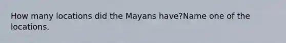 How many locations did the Mayans have?Name one of the locations.