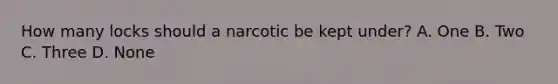 How many locks should a narcotic be kept under? A. One B. Two C. Three D. None