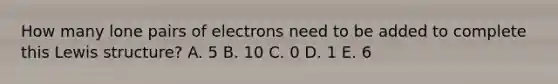 How many lone pairs of electrons need to be added to complete this Lewis structure? A. 5 B. 10 C. 0 D. 1 E. 6