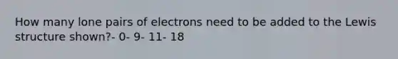 How many lone pairs of electrons need to be added to the Lewis structure shown?- 0- 9- 11- 18