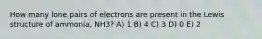 How many lone pairs of electrons are present in the Lewis structure of ammonia, NH3? A) 1 B) 4 C) 3 D) 0 E) 2