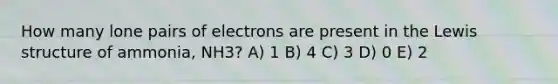 How many lone pairs of electrons are present in the Lewis structure of ammonia, NH3? A) 1 B) 4 C) 3 D) 0 E) 2