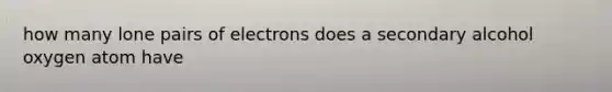 how many lone pairs of electrons does a secondary alcohol oxygen atom have