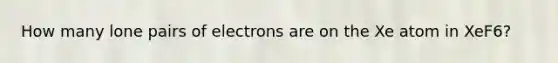 How many lone pairs of electrons are on the Xe atom in XeF6?