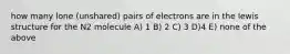 how many lone (unshared) pairs of electrons are in the lewis structure for the N2 molecule A) 1 B) 2 C) 3 D)4 E) none of the above