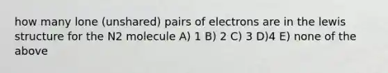 how many lone (unshared) pairs of electrons are in the lewis structure for the N2 molecule A) 1 B) 2 C) 3 D)4 E) none of the above