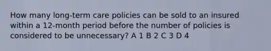 How many long-term care policies can be sold to an insured within a 12-month period before the number of policies is considered to be unnecessary? A 1 B 2 C 3 D 4