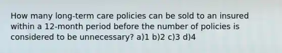 How many long-term care policies can be sold to an insured within a 12-month period before the number of policies is considered to be unnecessary? a)1 b)2 c)3 d)4