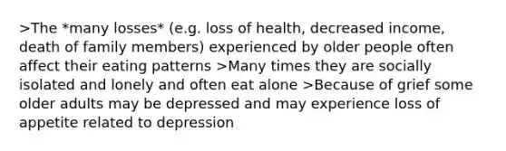 >The *many losses* (e.g. loss of health, decreased income, death of family members) experienced by older people often affect their eating patterns >Many times they are socially isolated and lonely and often eat alone >Because of grief some older adults may be depressed and may experience loss of appetite related to depression