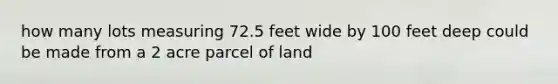 how many lots measuring 72.5 feet wide by 100 feet deep could be made from a 2 acre parcel of land