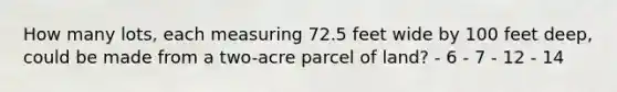 How many lots, each measuring 72.5 feet wide by 100 feet deep, could be made from a two-acre parcel of land? - 6 - 7 - 12 - 14