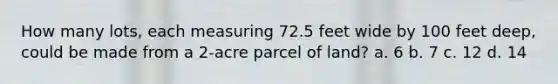 How many lots, each measuring 72.5 feet wide by 100 feet deep, could be made from a 2-acre parcel of land? a. 6 b. 7 c. 12 d. 14