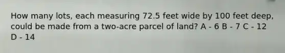 How many lots, each measuring 72.5 feet wide by 100 feet deep, could be made from a two-acre parcel of land? A - 6 B - 7 C - 12 D - 14