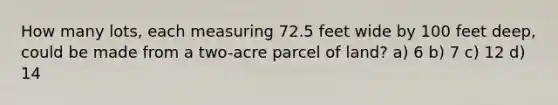 How many lots, each measuring 72.5 feet wide by 100 feet deep, could be made from a two-acre parcel of land? a) 6 b) 7 c) 12 d) 14