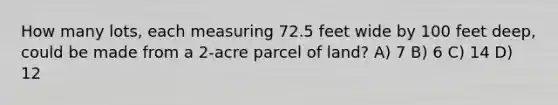 How many lots, each measuring 72.5 feet wide by 100 feet deep, could be made from a 2-acre parcel of land? A) 7 B) 6 C) 14 D) 12