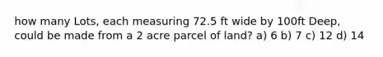 how many Lots, each measuring 72.5 ft wide by 100ft Deep, could be made from a 2 acre parcel of land? a) 6 b) 7 c) 12 d) 14