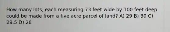 How many lots, each measuring 73 feet wide by 100 feet deep could be made from a five acre parcel of land? A) 29 B) 30 C) 29.5 D) 28