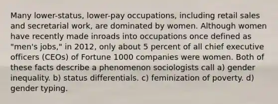 Many lower-status, lower-pay occupations, including retail sales and secretarial work, are dominated by women. Although women have recently made inroads into occupations once defined as "men's jobs," in 2012, only about 5 percent of all chief executive officers (CEOs) of Fortune 1000 companies were women. Both of these facts describe a phenomenon sociologists call a) gender inequality. b) status differentials. c) feminization of poverty. d) gender typing.