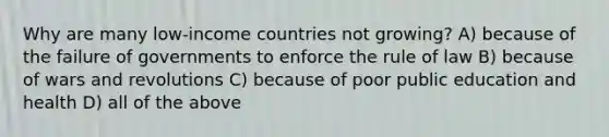 Why are many low-income countries not growing? A) because of the failure of governments to enforce the rule of law B) because of wars and revolutions C) because of poor public education and health D) all of the above