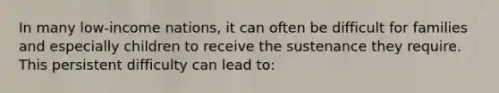 In many low-income nations, it can often be difficult for families and especially children to receive the sustenance they require. This persistent difficulty can lead to:
