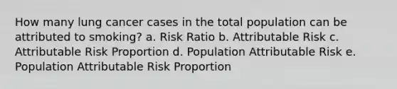 How many lung cancer cases in the total population can be attributed to smoking? a. Risk Ratio b. Attributable Risk c. Attributable Risk Proportion d. Population Attributable Risk e. Population Attributable Risk Proportion