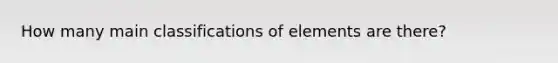 How many main classifications of elements are there?